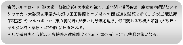 角丸四角形: 古代シルクロード (絹の道＝絲綢之路) の本道を往く。玉門関・漢代長城・魔鬼城や陽関などタクラマカン大砂漠を東端から幻の王国楼蘭とロプ湖への西域道を駱駝と歩く。玄奘三蔵法師 (西遊記）やマルコポーロ (東方見聞録) が歩いた砂漠を辿り、毎日変わる砂漠大景観 (大砂丘・ヤルダン群・草原・ゴビ灘) に圧倒される。
そして連日歩く心地よい爽快感と達成感 (100km・200km）は自己挑戦の旅になる。
